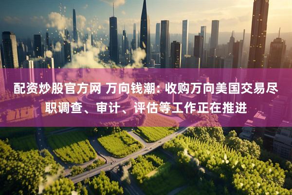 配资炒股官方网 万向钱潮: 收购万向美国交易尽职调查、审计、评估等工作正在推进