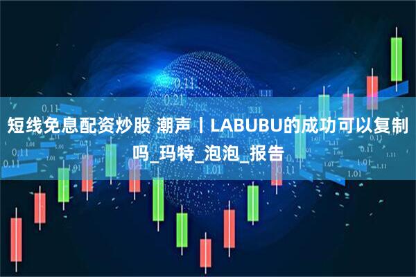 短线免息配资炒股 潮声丨LABUBU的成功可以复制吗_玛特_泡泡_报告