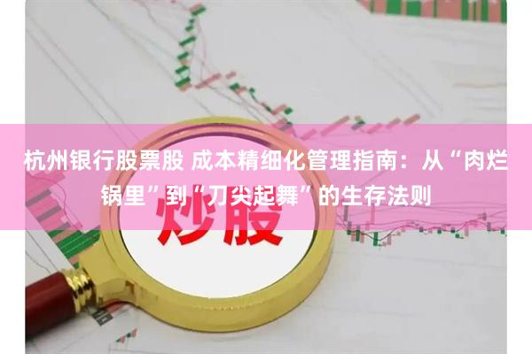 杭州银行股票股 成本精细化管理指南：从“肉烂锅里”到“刀尖起舞”的生存法则