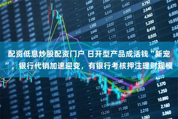 配资低息炒股配资门户 日开型产品成活钱“新宠”，银行代销加速迎变，有银行考核押注理财规模