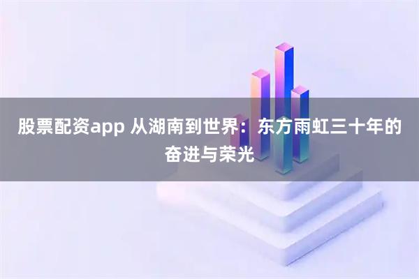 股票配资app 从湖南到世界：东方雨虹三十年的奋进与荣光