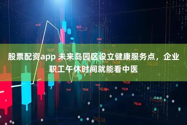 股票配资app 未来岛园区设立健康服务点，企业职工午休时间就能看中医