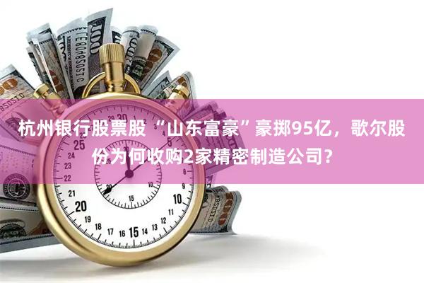 杭州银行股票股 “山东富豪”豪掷95亿，歌尔股份为何收购2家精密制造公司？