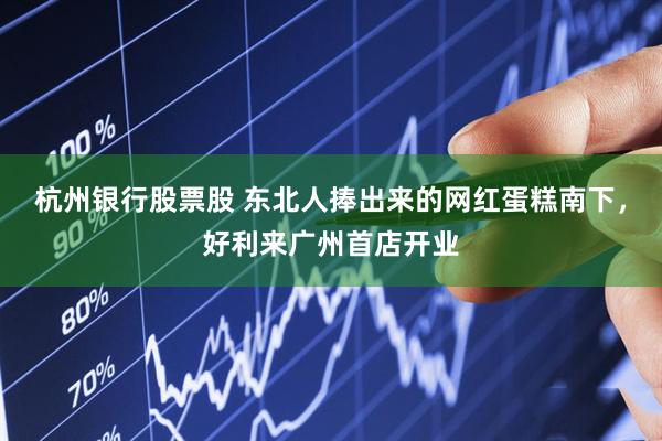 杭州银行股票股 东北人捧出来的网红蛋糕南下，好利来广州首店开业
