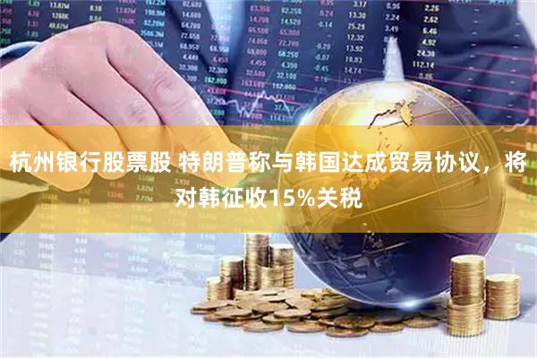 杭州银行股票股 特朗普称与韩国达成贸易协议，将对韩征收15%关税