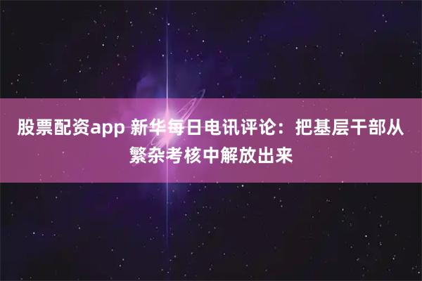 股票配资app 新华每日电讯评论：把基层干部从繁杂考核中解放出来