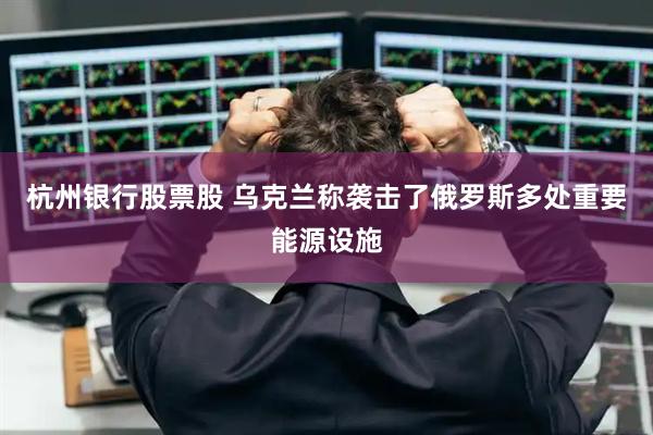 杭州银行股票股 乌克兰称袭击了俄罗斯多处重要能源设施