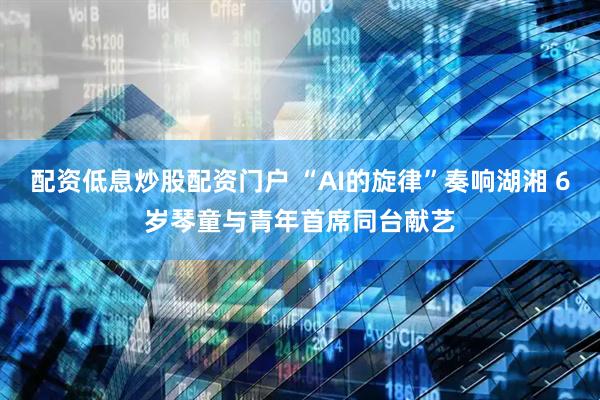 配资低息炒股配资门户 “AI的旋律”奏响湖湘 6岁琴童与青年首席同台献艺
