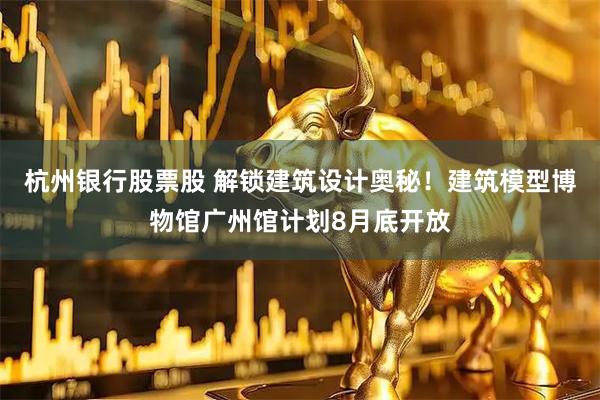 杭州银行股票股 解锁建筑设计奥秘！建筑模型博物馆广州馆计划8月底开放
