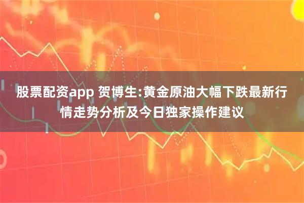 股票配资app 贺博生:黄金原油大幅下跌最新行情走势分析及今日独家操作建议