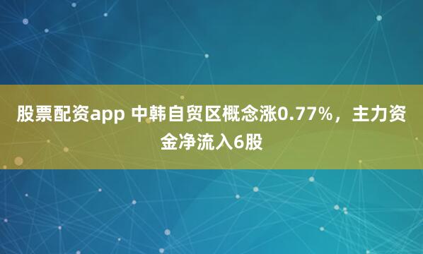 股票配资app 中韩自贸区概念涨0.77%，主力资金净流入6股