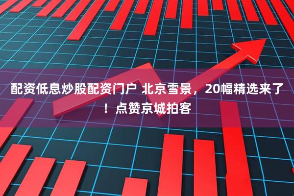 配资低息炒股配资门户 北京雪景，20幅精选来了！点赞京城拍客