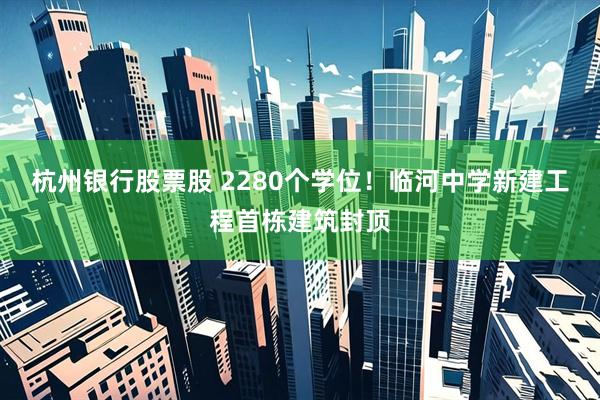 杭州银行股票股 2280个学位！临河中学新建工程首栋建筑封顶