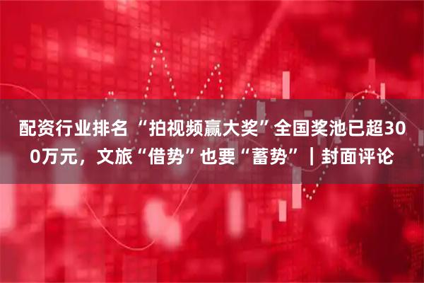 配资行业排名 “拍视频赢大奖”全国奖池已超300万元，文旅“借势”也要“蓄势”｜封面评论