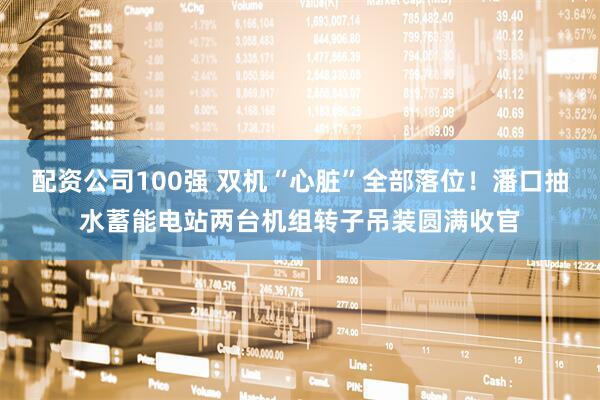 配资公司100强 双机“心脏”全部落位！潘口抽水蓄能电站两台机组转子吊装圆满收官