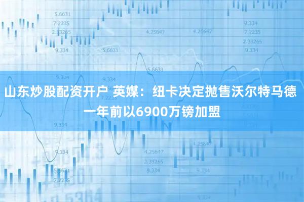 山东炒股配资开户 英媒：纽卡决定抛售沃尔特马德 一年前以6900万镑加盟