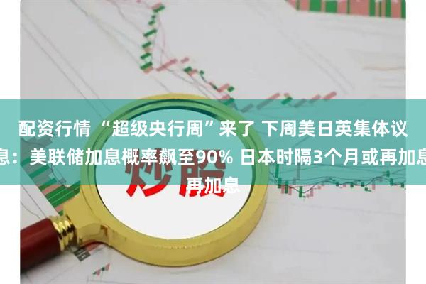 配资行情 “超级央行周”来了 下周美日英集体议息：美联储加息概率飙至90% 日本时隔3个月或再加息