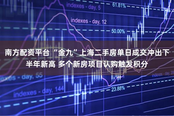 南方配资平台 “金九”上海二手房单日成交冲出下半年新高 多个新房项目认购触发积分