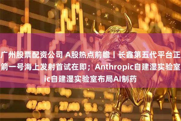 广州股票配资公司 A股热点前瞻丨长鑫第五代平台正式量产；力箭一号海上发射首试在即；Anthropic自建湿实验室布局AI制药