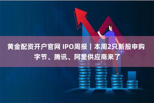黄金配资开户官网 IPO周报｜本周2只新股申购 字节、腾讯、阿里供应商来了