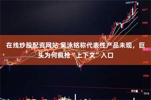 在线炒股配资网站 吴泳铭称代表性产品未现，巨头为何疯抢“上下文”入口